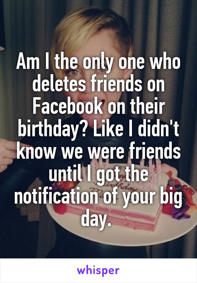 Am I the only one who deletes friends on Facebook on their birthday? Like I didn't know we were friends until I got the notification of your big day. 