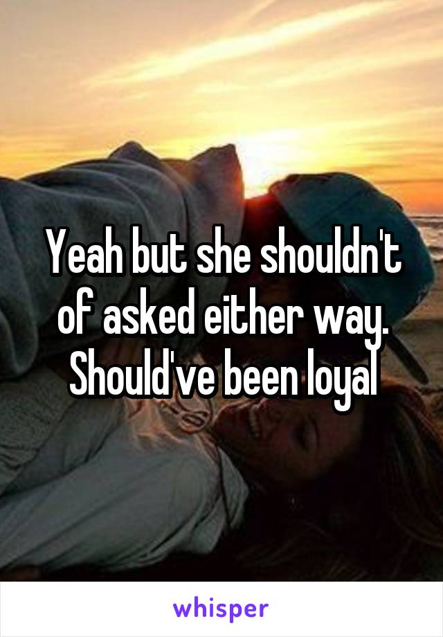 Yeah but she shouldn't of asked either way. Should've been loyal