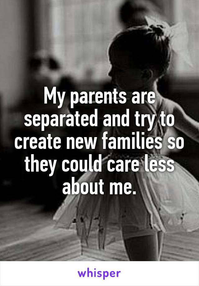 My parents are separated and try to create new families so they could care less about me.