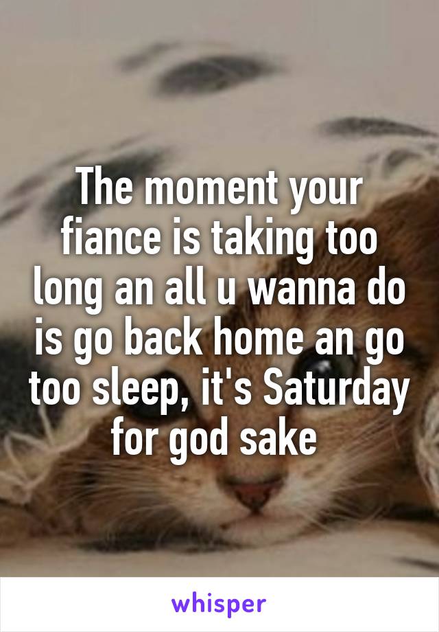 The moment your fiance is taking too long an all u wanna do is go back home an go too sleep, it's Saturday for god sake 