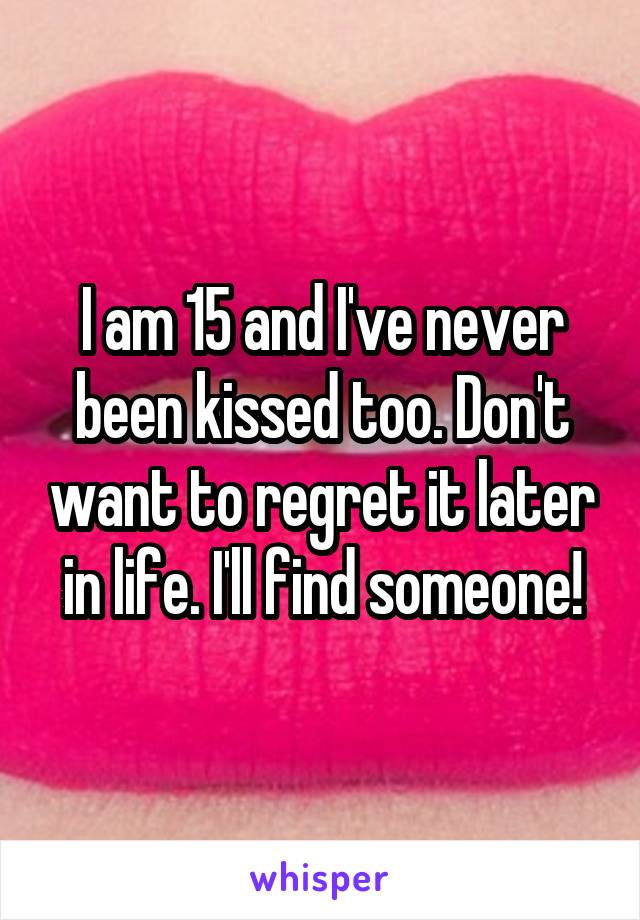 I am 15 and I've never been kissed too. Don't want to regret it later in life. I'll find someone!