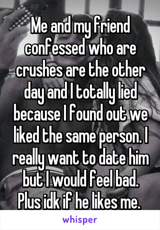 Me and my friend confessed who are crushes are the other day and I totally lied because I found out we liked the same person. I really want to date him but I would feel bad. Plus idk if he likes me. 