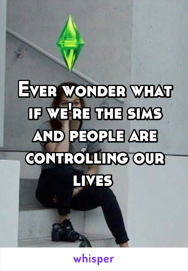 Ever wonder what if we're the sims and people are controlling our lives 