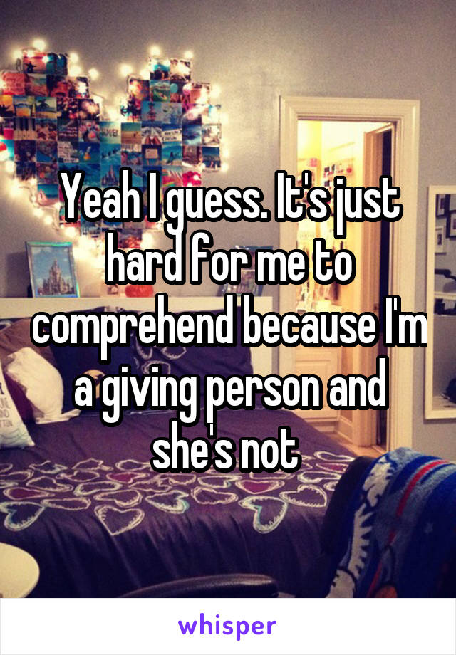 Yeah I guess. It's just hard for me to comprehend because I'm a giving person and she's not 