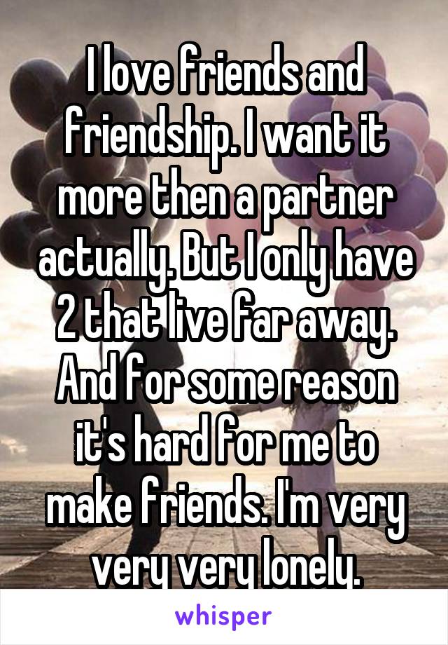 I love friends and friendship. I want it more then a partner actually. But I only have 2 that live far away. And for some reason it's hard for me to make friends. I'm very very very lonely.