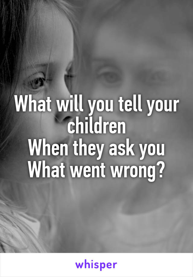 What will you tell your children
When they ask you
What went wrong?