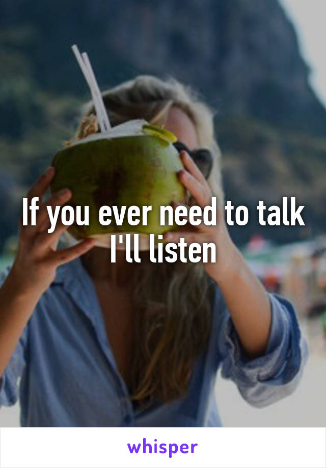 If you ever need to talk I'll listen