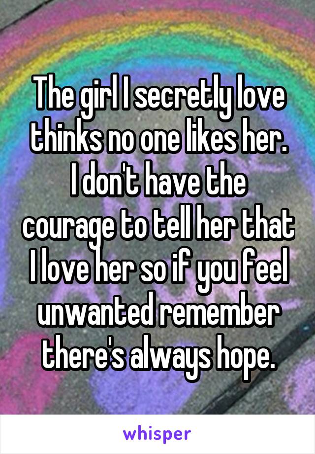 The girl I secretly love thinks no one likes her.
I don't have the courage to tell her that I love her so if you feel unwanted remember there's always hope.