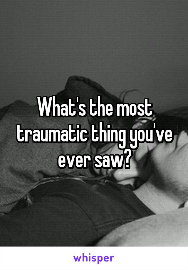 What's the most traumatic thing you've ever saw?