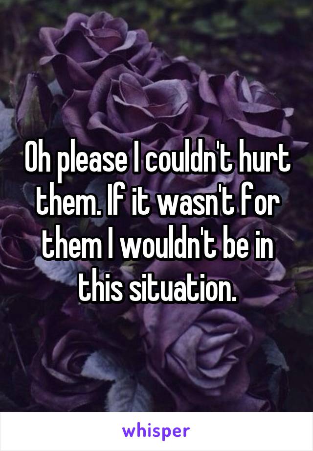 Oh please I couldn't hurt them. If it wasn't for them I wouldn't be in this situation.