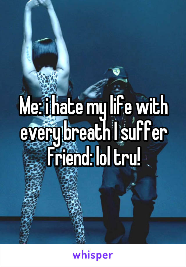 Me: i hate my life with every breath I suffer
Friend: lol tru!