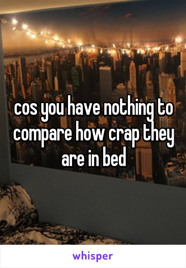 cos you have nothing to compare how crap they are in bed