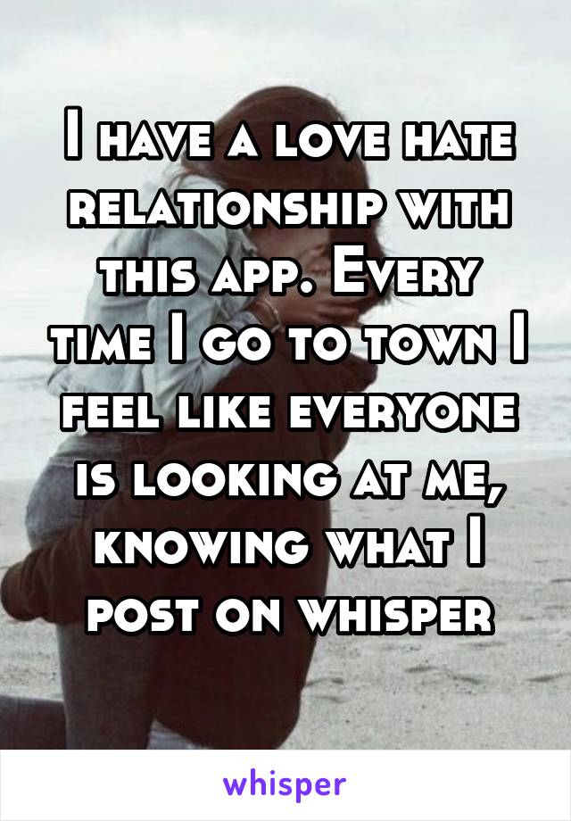 I have a love hate relationship with this app. Every time I go to town I feel like everyone is looking at me, knowing what I post on whisper
