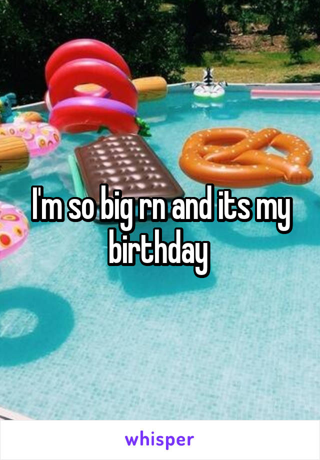 I'm so big rn and its my birthday 