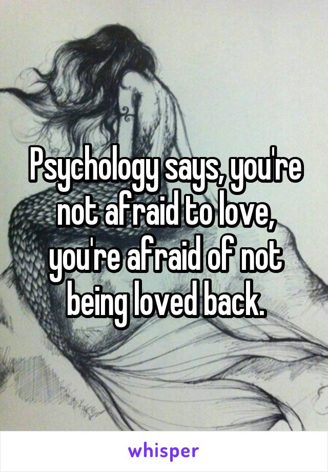 Psychology says, you're not afraid to love, you're afraid of not being loved back.