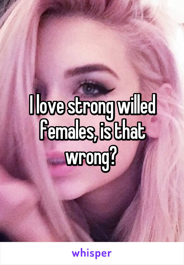 I love strong willed females, is that wrong? 