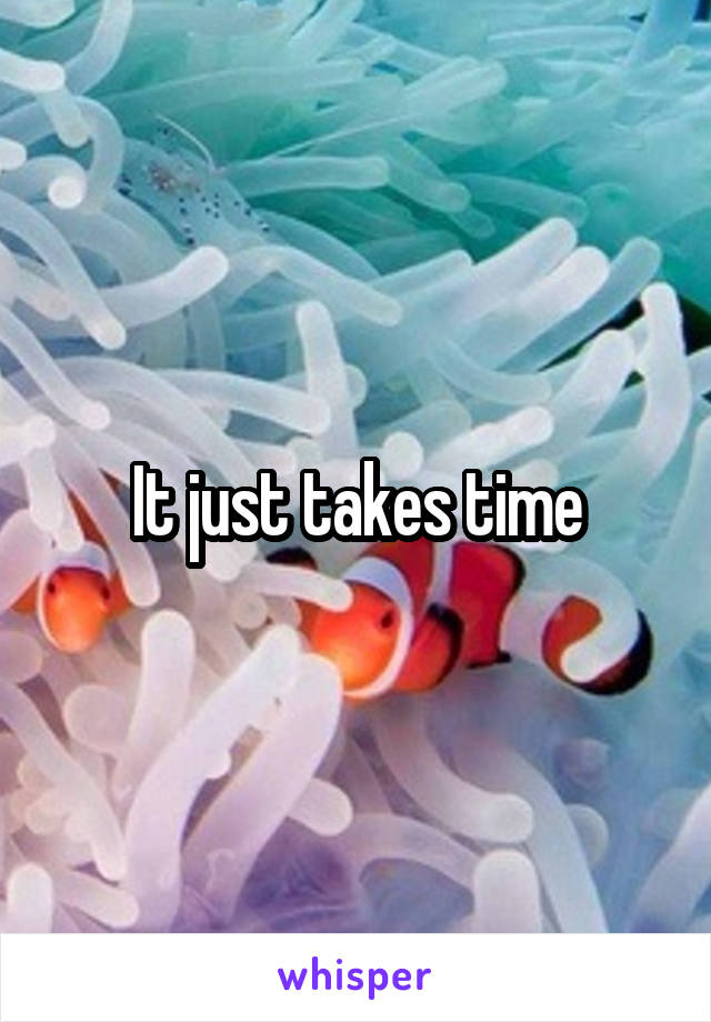 It just takes time