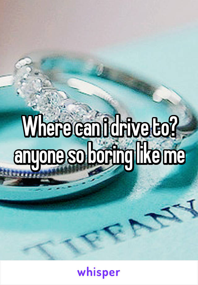 Where can i drive to? anyone so boring like me