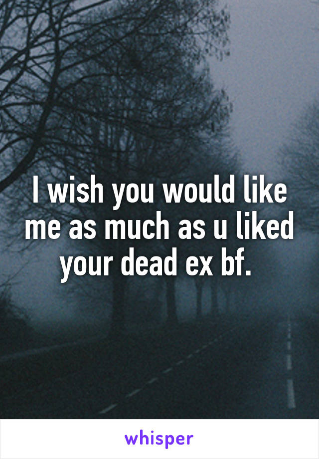 I wish you would like me as much as u liked your dead ex bf. 