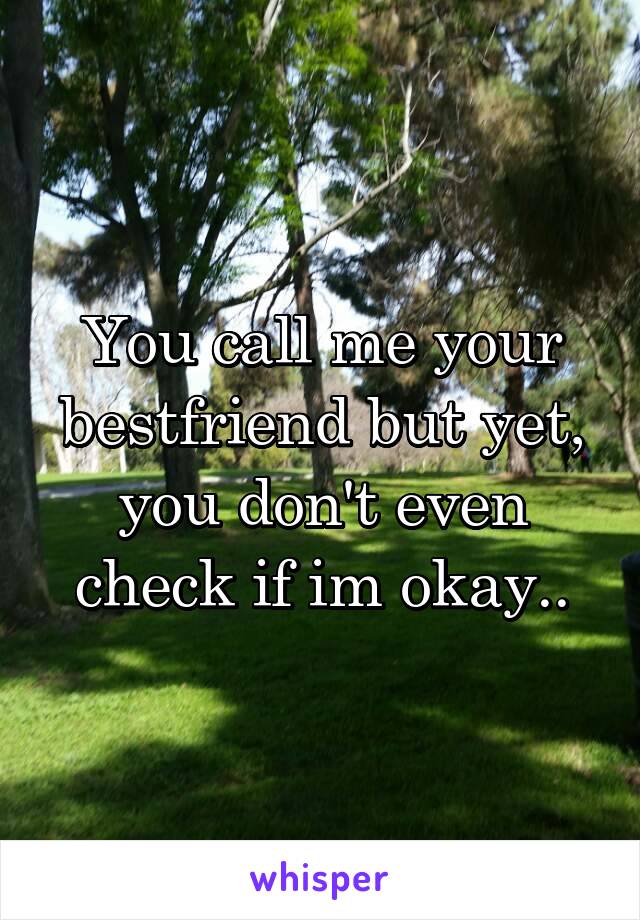 You call me your bestfriend but yet, you don't even check if im okay..