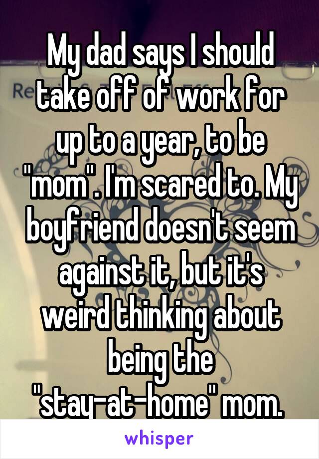 My dad says I should take off of work for up to a year, to be "mom". I'm scared to. My boyfriend doesn't seem against it, but it's weird thinking about being the "stay-at-home" mom. 