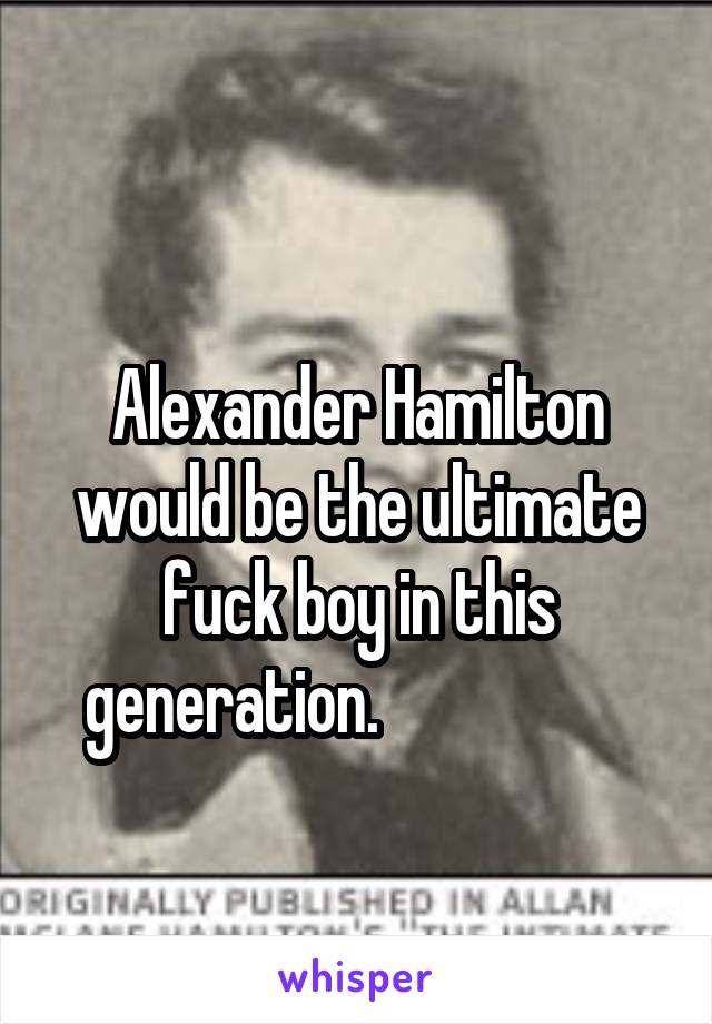                                     Alexander Hamilton would be the ultimate fuck boy in this generation.                   