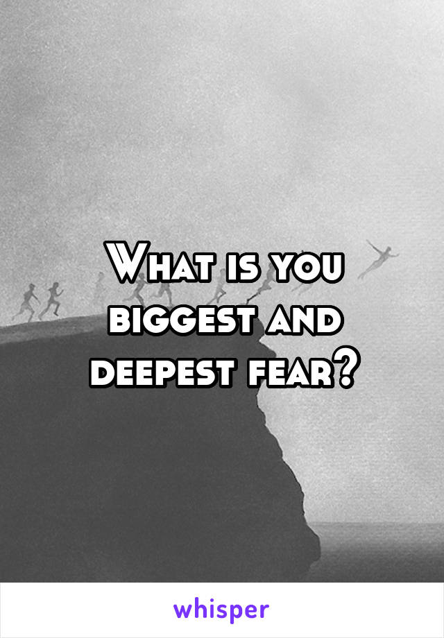 What is you biggest and deepest fear?