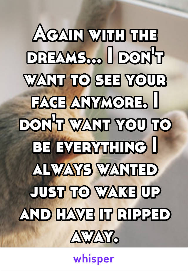 Again with the dreams... I don't want to see your face anymore. I don't want you to be everything I always wanted just to wake up and have it ripped away.