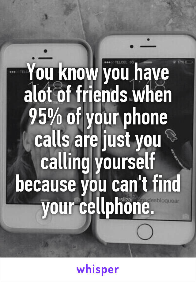 You know you have alot of friends when 95% of your phone calls are just you calling yourself because you can't find your cellphone.