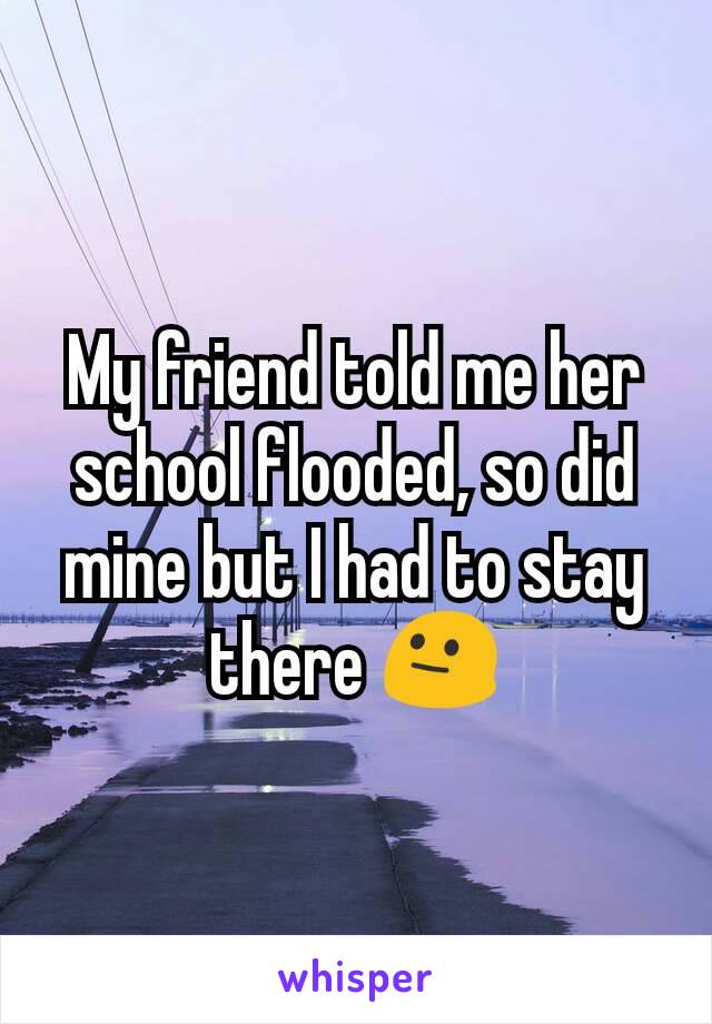 My friend told me her school flooded, so did mine but I had to stay there 😐