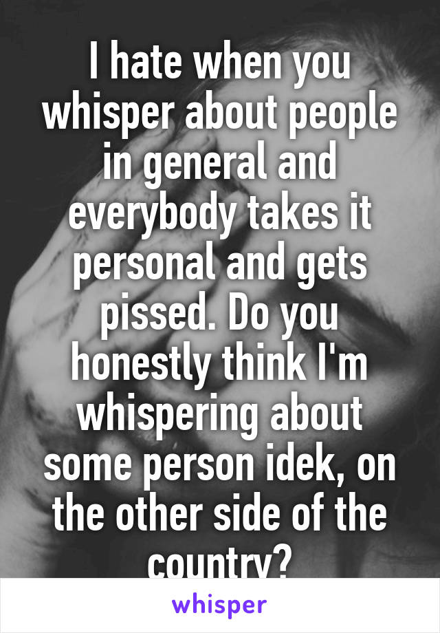 I hate when you whisper about people in general and everybody takes it personal and gets pissed. Do you honestly think I'm whispering about some person idek, on the other side of the country?