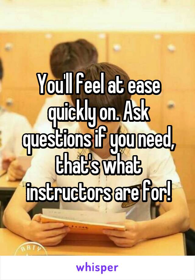 You'll feel at ease quickly on. Ask questions if you need, that's what instructors are for!