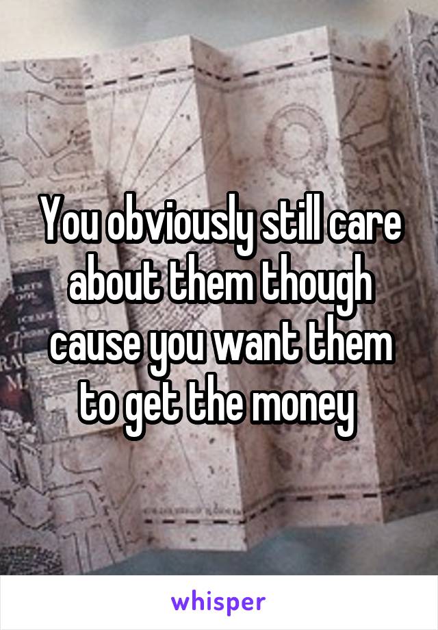 You obviously still care about them though cause you want them to get the money 