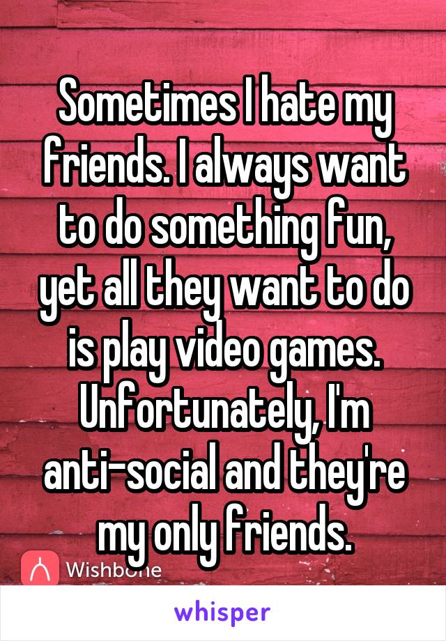 Sometimes I hate my friends. I always want to do something fun, yet all they want to do is play video games. Unfortunately, I'm anti-social and they're my only friends.