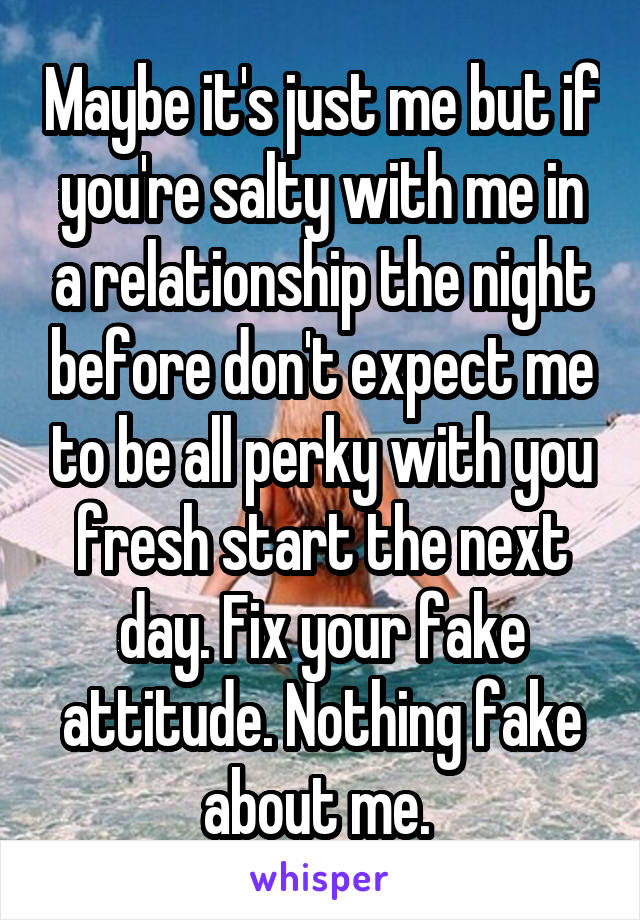 Maybe it's just me but if you're salty with me in a relationship the night before don't expect me to be all perky with you fresh start the next day. Fix your fake attitude. Nothing fake about me. 