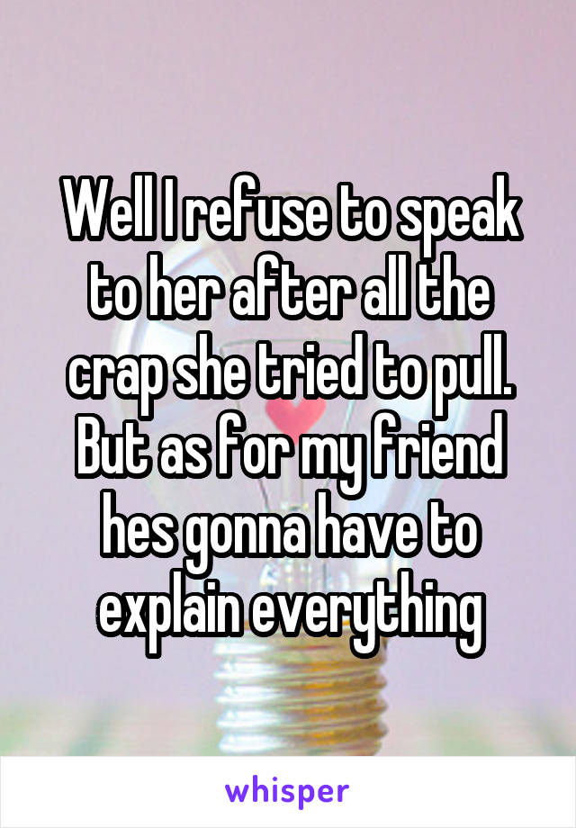 Well I refuse to speak to her after all the crap she tried to pull. But as for my friend hes gonna have to explain everything