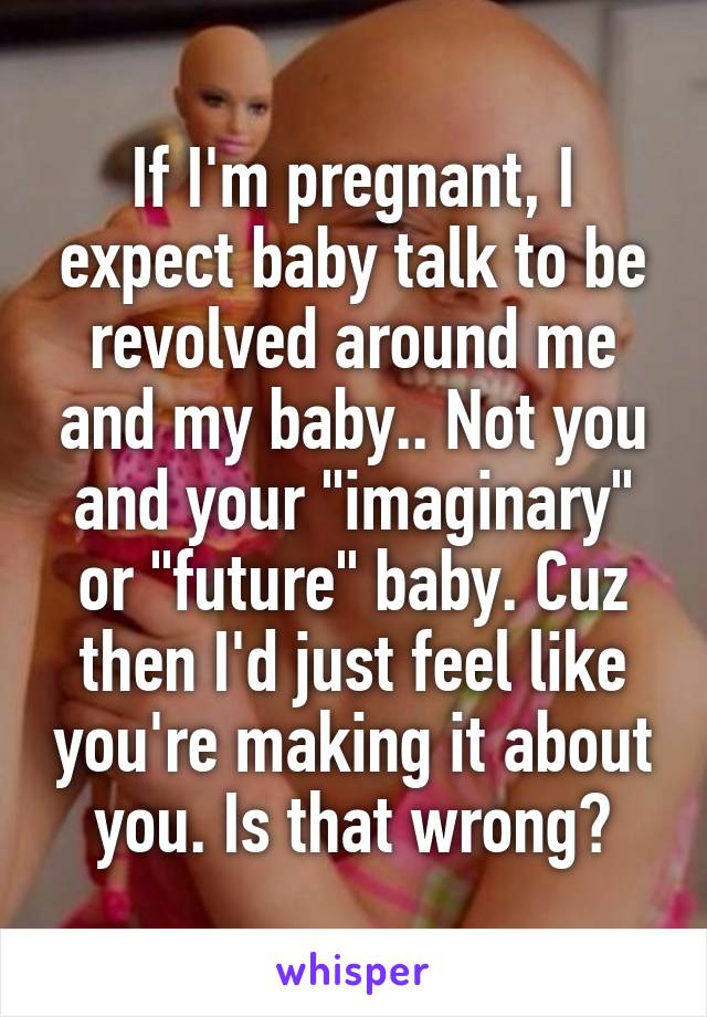 If I'm pregnant, I expect baby talk to be revolved around me and my baby.. Not you and your "imaginary" or "future" baby. Cuz then I'd just feel like you're making it about you. Is that wrong?