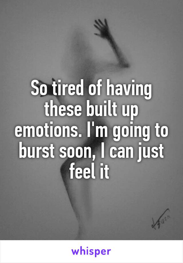 So tired of having these built up emotions. I'm going to burst soon, I can just feel it 