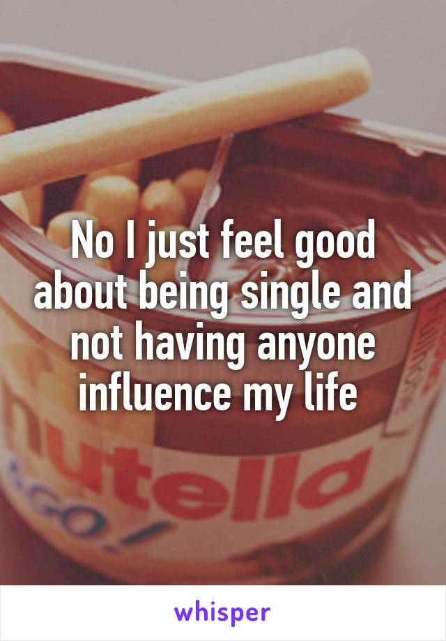 No I just feel good about being single and not having anyone influence my life 