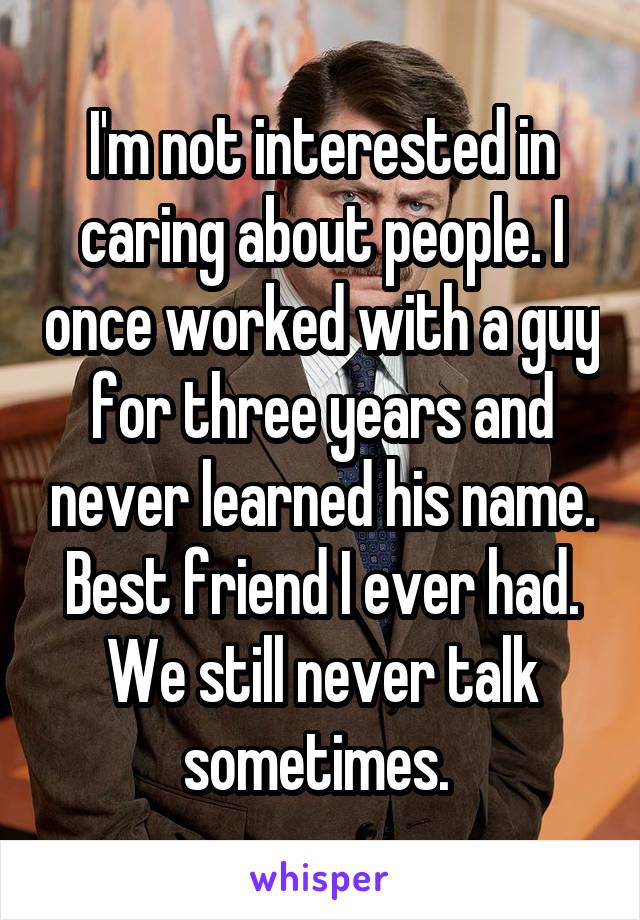 I'm not interested in caring about people. I once worked with a guy for three years and never learned his name. Best friend I ever had. We still never talk sometimes. 