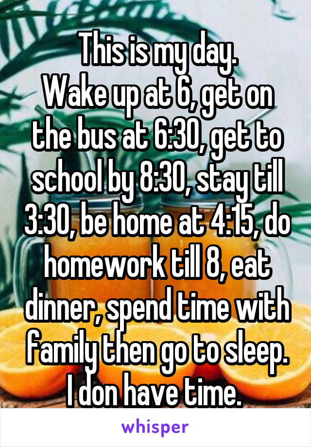 This is my day.
Wake up at 6, get on the bus at 6:30, get to school by 8:30, stay till 3:30, be home at 4:15, do homework till 8, eat dinner, spend time with family then go to sleep. I don have time. 