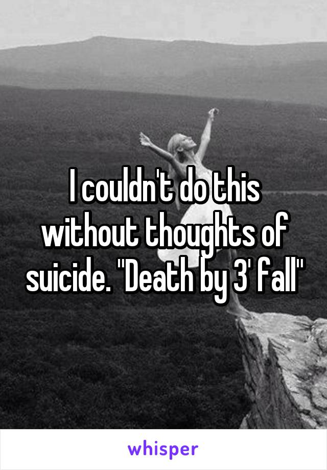 I couldn't do this without thoughts of suicide. "Death by 3' fall"