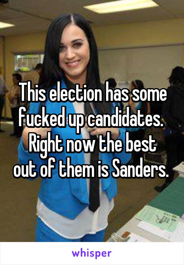 This election has some fucked up candidates. 
Right now the best out of them is Sanders. 