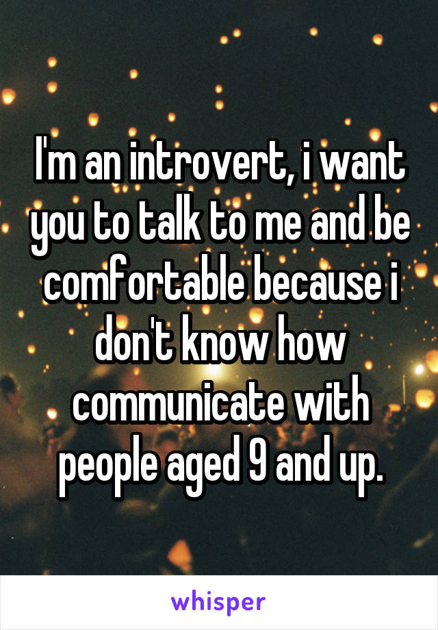 I'm an introvert, i want you to talk to me and be comfortable because i don't know how communicate with people aged 9 and up.