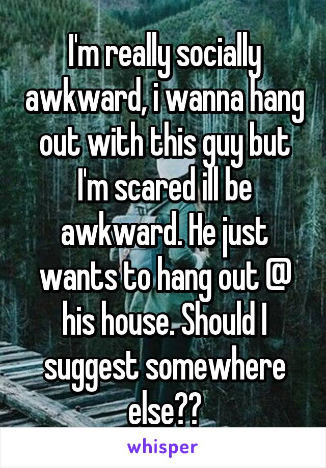 I'm really socially awkward, i wanna hang out with this guy but I'm scared ill be awkward. He just wants to hang out @ his house. Should I suggest somewhere else??