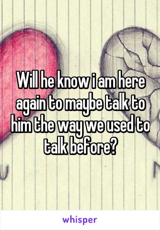 Will he know i am here again to maybe talk to him the way we used to talk before?