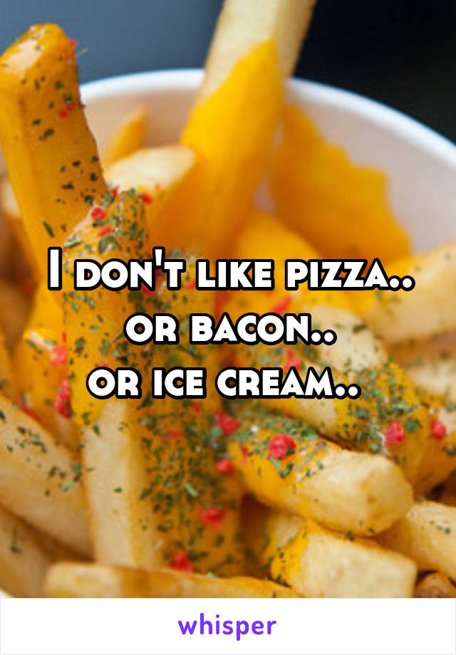 I don't like pizza..
or bacon..
or ice cream.. 