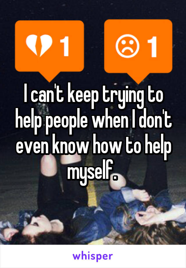 I can't keep trying to help people when I don't even know how to help myself. 