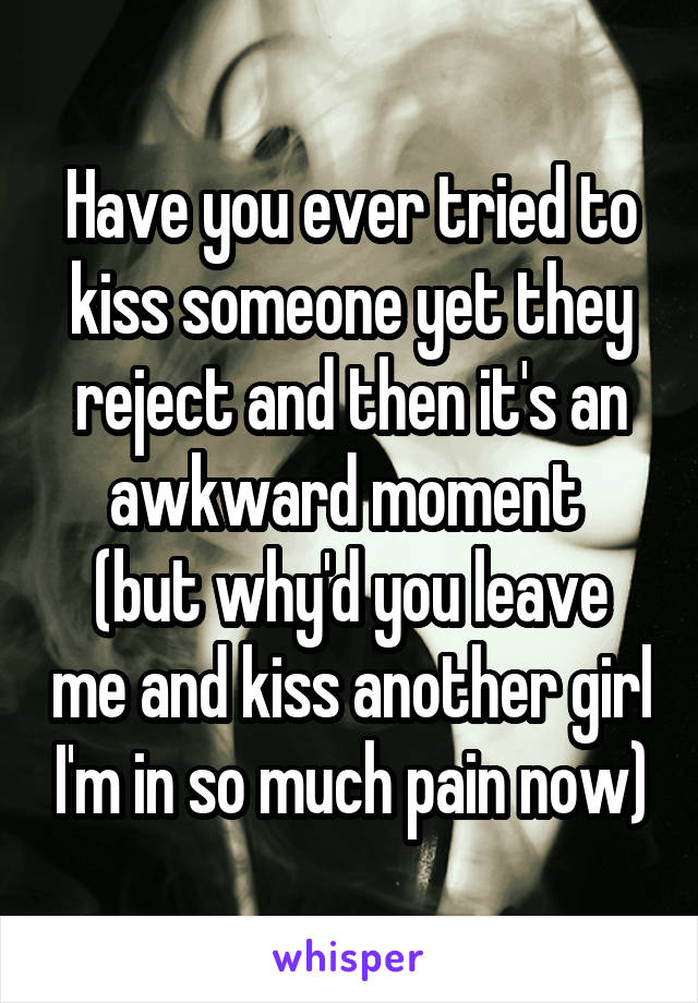 Have you ever tried to kiss someone yet they reject and then it's an awkward moment 
(but why'd you leave me and kiss another girl I'm in so much pain now)