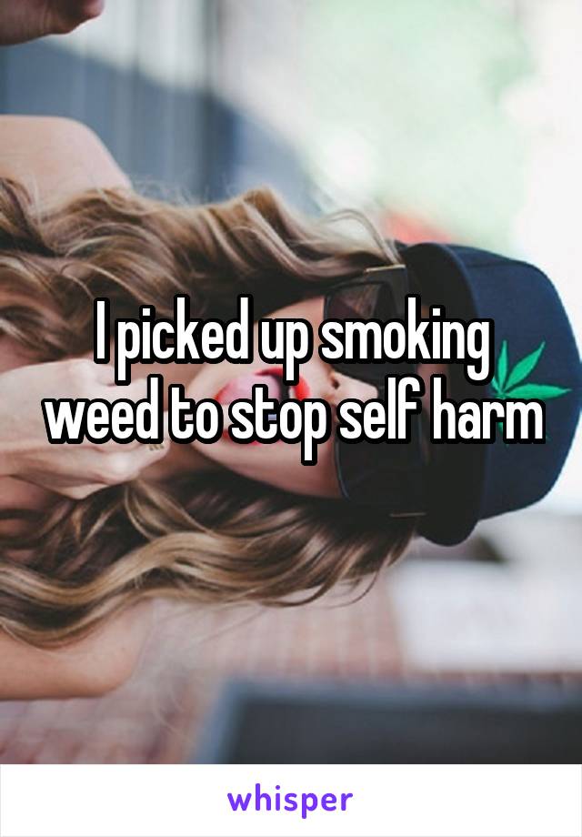 I picked up smoking weed to stop self harm 